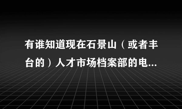 有谁知道现在石景山（或者丰台的）人才市场档案部的电话和其地址啊，知道的帮忙告诉一下啊，谢谢了