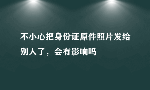 不小心把身份证原件照片发给别人了，会有影响吗