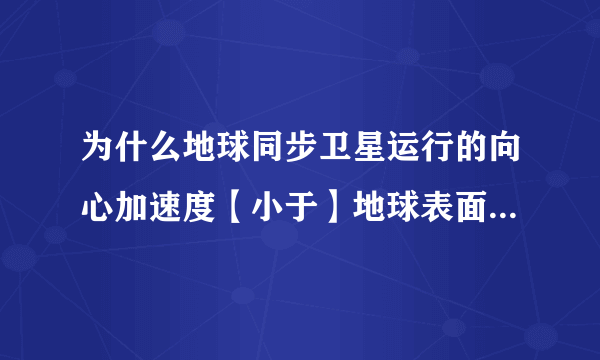 为什么地球同步卫星运行的向心加速度【小于】地球表面的重力加速度？，， 地球表面的物体受到万有引力和