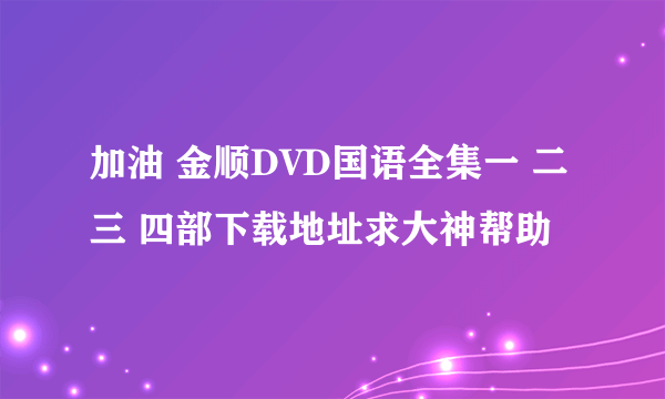 加油 金顺DVD国语全集一 二三 四部下载地址求大神帮助