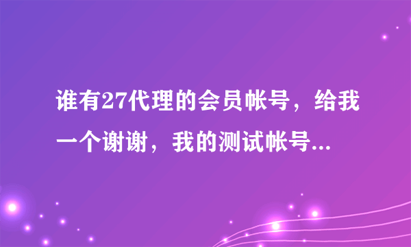 谁有27代理的会员帐号，给我一个谢谢，我的测试帐号不可以用