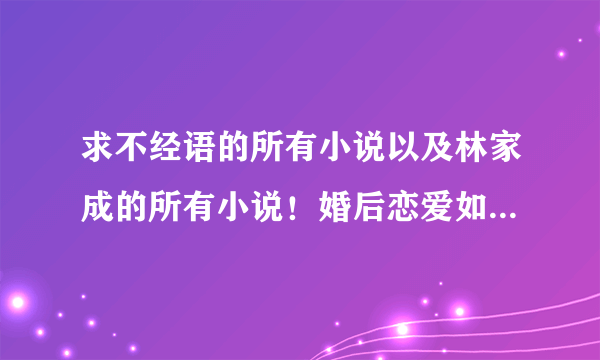 求不经语的所有小说以及林家成的所有小说！婚后恋爱如有好文请一同发可以补分。谢谢。