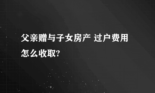 父亲赠与子女房产 过户费用怎么收取?