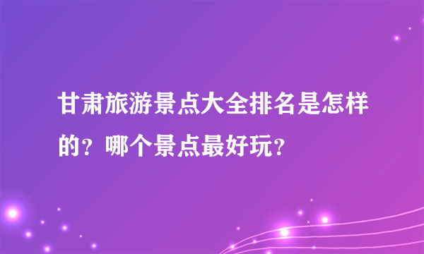 甘肃旅游景点大全排名是怎样的？哪个景点最好玩？