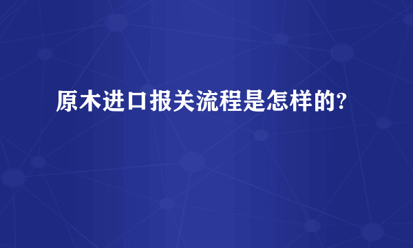 原木进口报关流程是怎样的?