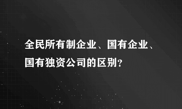 全民所有制企业、国有企业、国有独资公司的区别？