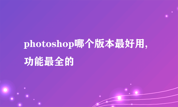 photoshop哪个版本最好用,功能最全的