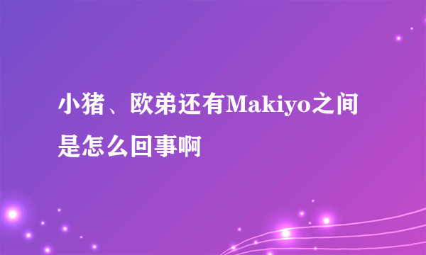 小猪、欧弟还有Makiyo之间是怎么回事啊