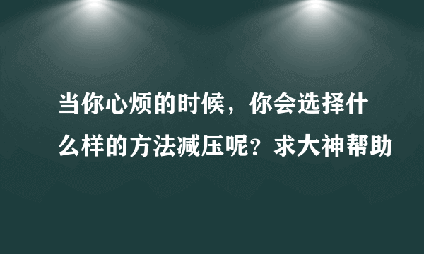 当你心烦的时候，你会选择什么样的方法减压呢？求大神帮助