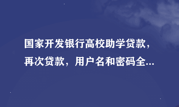 国家开发银行高校助学贷款，再次贷款，用户名和密码全忘记了怎么办？