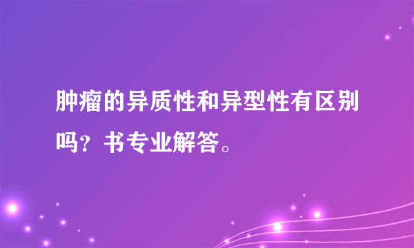 肿瘤的异质性和异型性有区别吗？书专业解答。