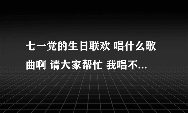 七一党的生日联欢 唱什么歌曲啊 请大家帮忙 我唱不了民歌那种很高的调子