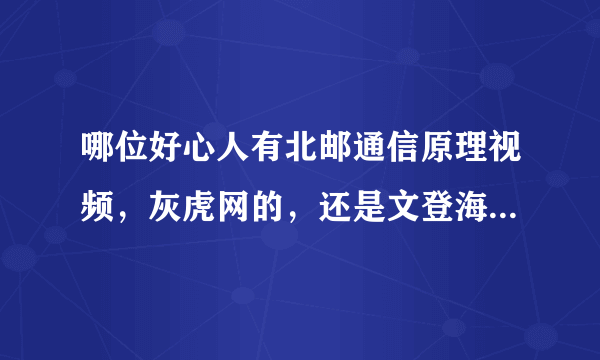 哪位好心人有北邮通信原理视频，灰虎网的，还是文登海文等机构的都可以，谢谢各位了！去年的也可以