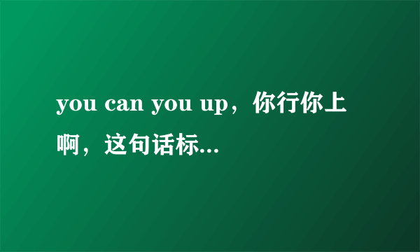 you can you up，你行你上啊，这句话标准英语里是不是不能这么说