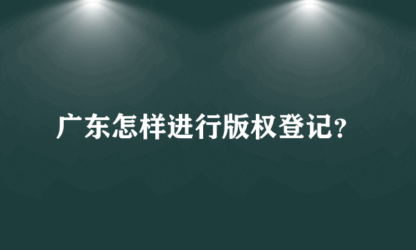 广东怎样进行版权登记？