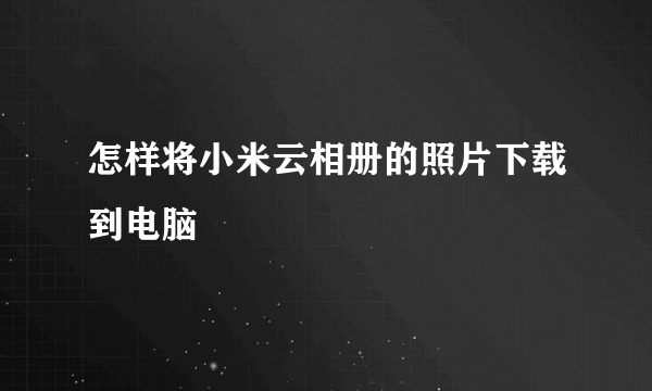 怎样将小米云相册的照片下载到电脑