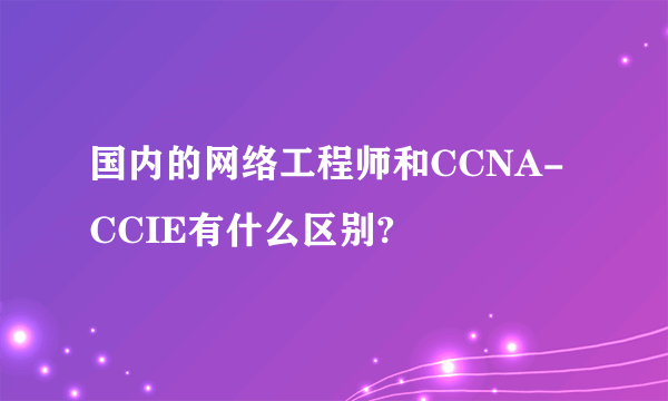 国内的网络工程师和CCNA-CCIE有什么区别?