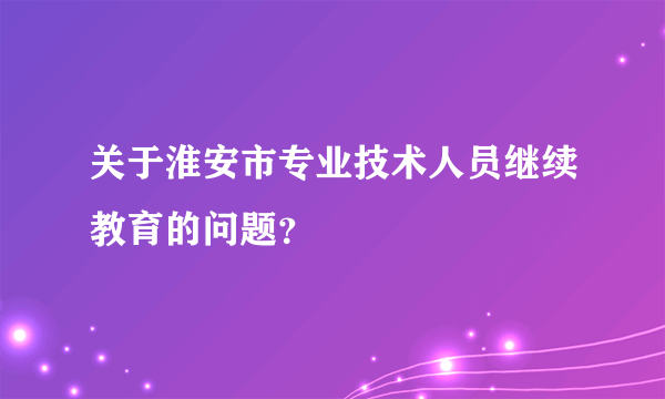 关于淮安市专业技术人员继续教育的问题？