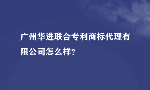 广州华进联合专利商标代理有限公司怎么样？