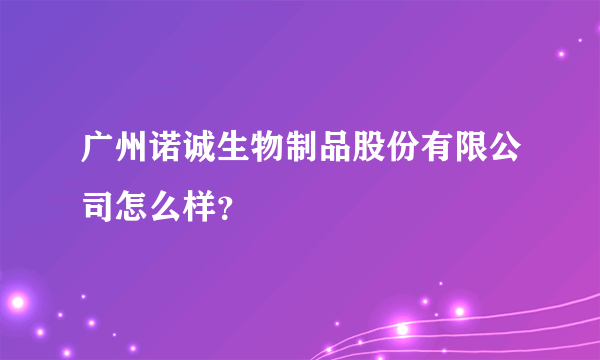 广州诺诚生物制品股份有限公司怎么样？