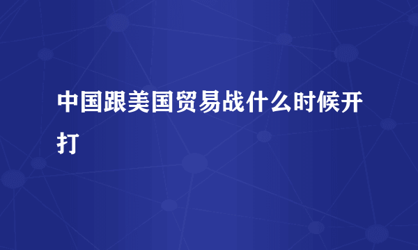 中国跟美国贸易战什么时候开打