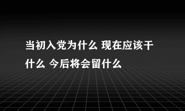 当初入党为什么 现在应该干什么 今后将会留什么