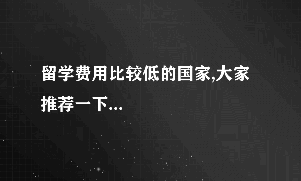 留学费用比较低的国家,大家推荐一下...