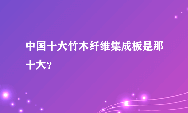 中国十大竹木纤维集成板是那十大？