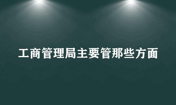 工商管理局主要管那些方面