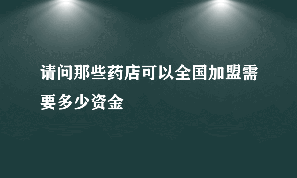 请问那些药店可以全国加盟需要多少资金