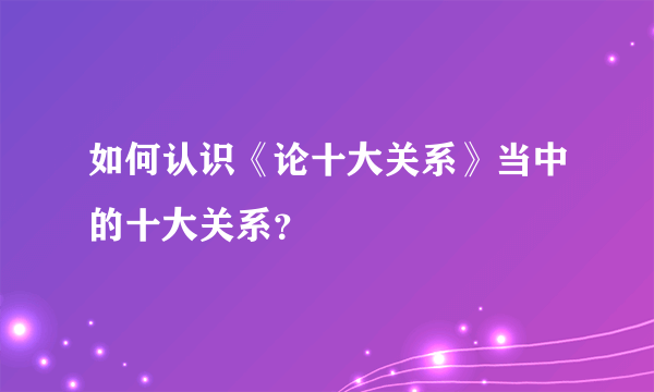 如何认识《论十大关系》当中的十大关系？