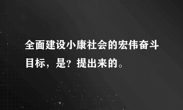 全面建设小康社会的宏伟奋斗目标，是？提出来的。