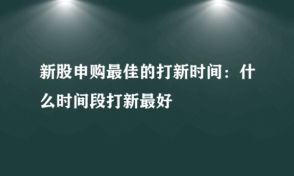 新股申购最佳的打新时间：什么时间段打新最好