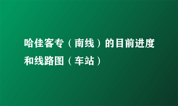 哈佳客专（南线）的目前进度和线路图（车站）