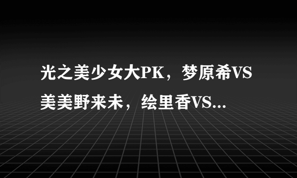 光之美少女大PK，梦原希VS美美野来未，绘里香VS月影由利，雪城乃香VS美翔舞。