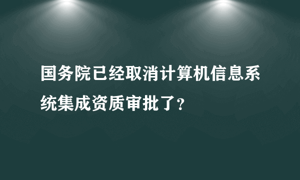 国务院已经取消计算机信息系统集成资质审批了？