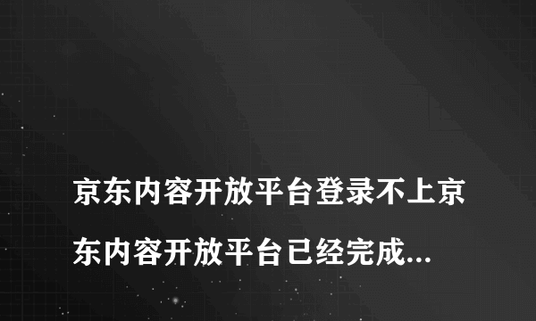 
京东内容开放平台登录不上京东内容开放平台已经完成实名注册完成后面登不上

