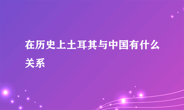 在历史上土耳其与中国有什么关系