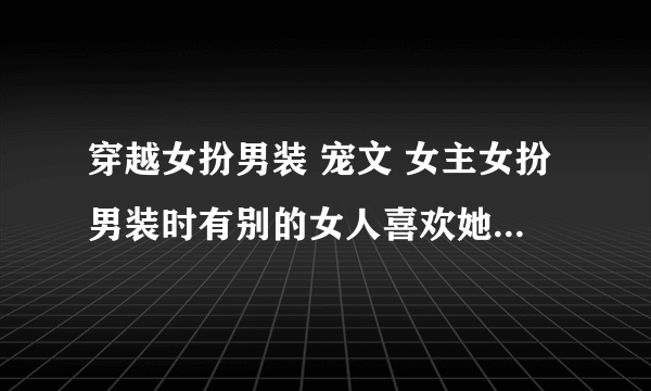 穿越女扮男装 宠文 女主女扮男装时有别的女人喜欢她 一对一 无虐