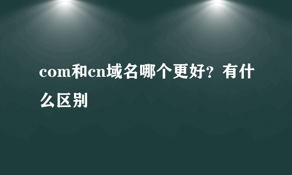 com和cn域名哪个更好？有什么区别