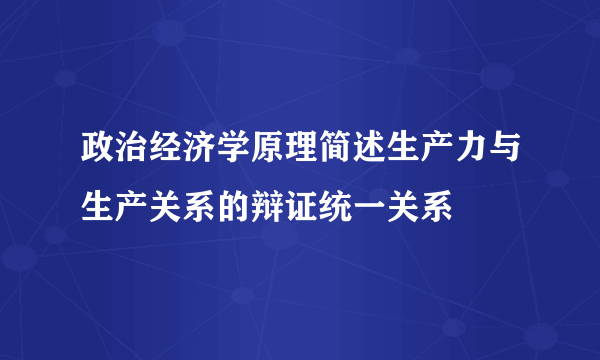 政治经济学原理简述生产力与生产关系的辩证统一关系