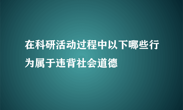 在科研活动过程中以下哪些行为属于违背社会道德