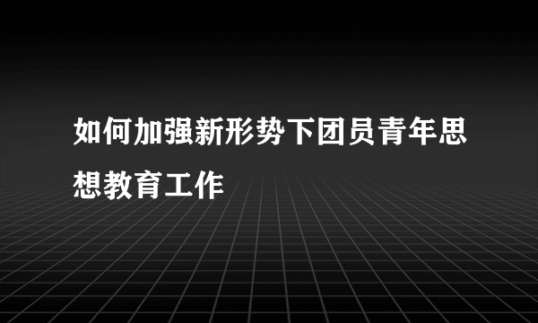 如何加强新形势下团员青年思想教育工作