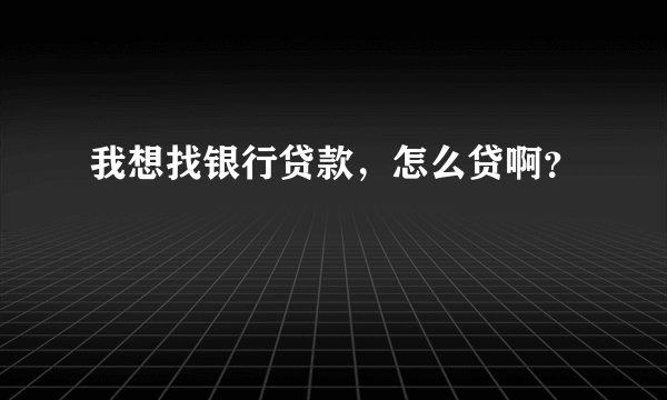 我想找银行贷款，怎么贷啊？