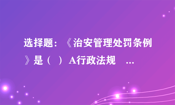 选择题：《治安管理处罚条例》是（ ） A行政法规　　B政府规章　　C法律　　D部门规章