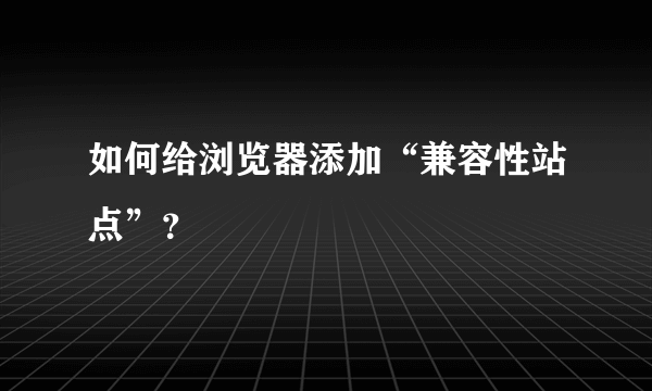 如何给浏览器添加“兼容性站点”？