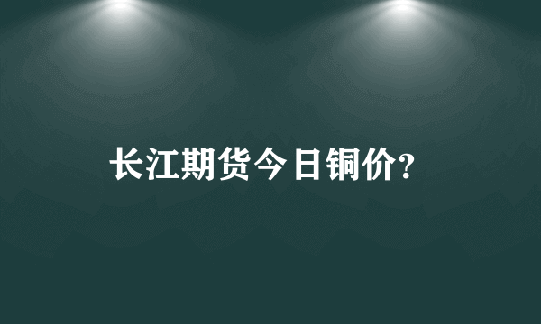 长江期货今日铜价？