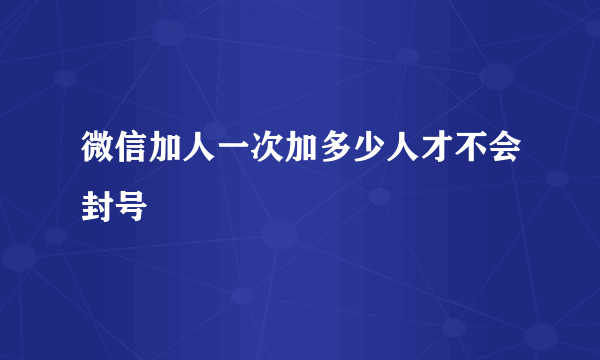 微信加人一次加多少人才不会封号