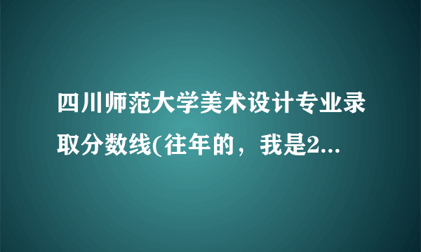 四川师范大学美术设计专业录取分数线(往年的，我是2012届考生）