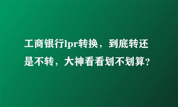 工商银行lpr转换，到底转还是不转，大神看看划不划算？